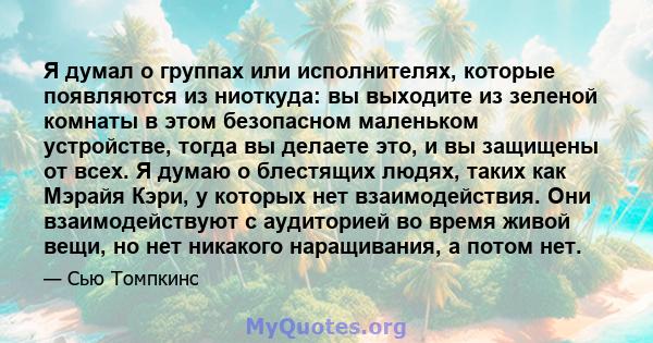 Я думал о группах или исполнителях, которые появляются из ниоткуда: вы выходите из зеленой комнаты в этом безопасном маленьком устройстве, тогда вы делаете это, и вы защищены от всех. Я думаю о блестящих людях, таких