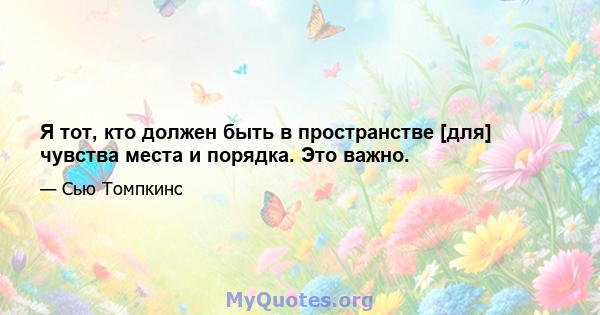 Я тот, кто должен быть в пространстве [для] чувства места и порядка. Это важно.