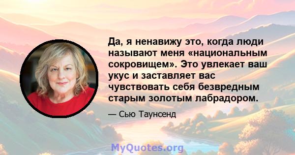 Да, я ненавижу это, когда люди называют меня «национальным сокровищем». Это увлекает ваш укус и заставляет вас чувствовать себя безвредным старым золотым лабрадором.