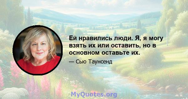 Ей нравились люди. Я, я могу взять их или оставить, но в основном оставьте их.