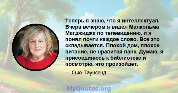 Теперь я знаю, что я интеллектуал. Вчера вечером я видел Малкольма Магджиджа по телевидению, и я понял почти каждое слово. Все это складывается. Плохой дом, плохое питание, не нравится панк. Думаю, я присоединюсь к