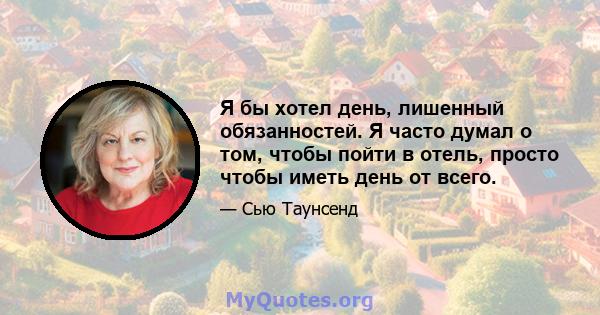 Я бы хотел день, лишенный обязанностей. Я часто думал о том, чтобы пойти в отель, просто чтобы иметь день от всего.