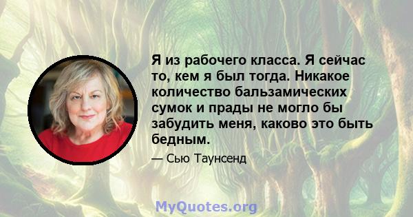 Я из рабочего класса. Я сейчас то, кем я был тогда. Никакое количество бальзамических сумок и прады не могло бы забудить меня, каково это быть бедным.