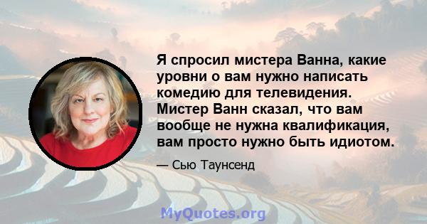 Я спросил мистера Ванна, какие уровни o вам нужно написать комедию для телевидения. Мистер Ванн сказал, что вам вообще не нужна квалификация, вам просто нужно быть идиотом.