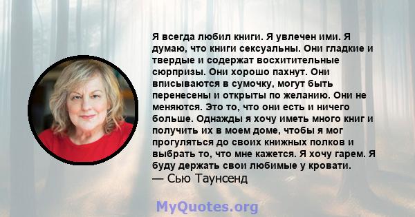 Я всегда любил книги. Я увлечен ими. Я думаю, что книги сексуальны. Они гладкие и твердые и содержат восхитительные сюрпризы. Они хорошо пахнут. Они вписываются в сумочку, могут быть перенесены и открыты по желанию. Они 