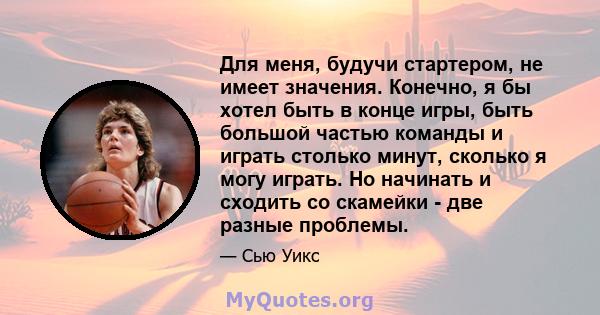 Для меня, будучи стартером, не имеет значения. Конечно, я бы хотел быть в конце игры, быть большой частью команды и играть столько минут, сколько я могу играть. Но начинать и сходить со скамейки - две разные проблемы.