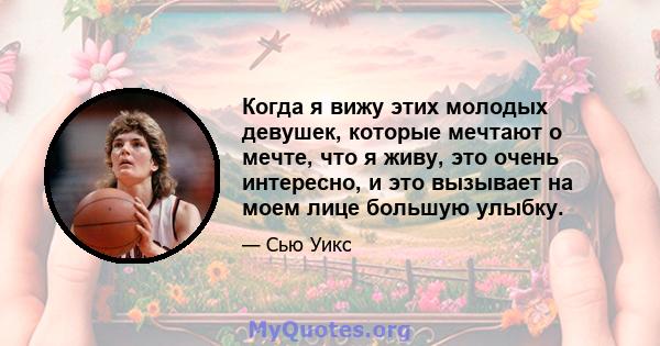 Когда я вижу этих молодых девушек, которые мечтают о мечте, что я живу, это очень интересно, и это вызывает на моем лице большую улыбку.