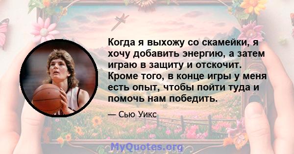 Когда я выхожу со скамейки, я хочу добавить энергию, а затем играю в защиту и отскочит. Кроме того, в конце игры у меня есть опыт, чтобы пойти туда и помочь нам победить.