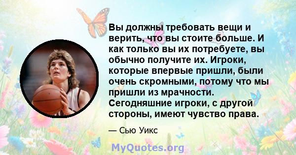 Вы должны требовать вещи и верить, что вы стоите больше. И как только вы их потребуете, вы обычно получите их. Игроки, которые впервые пришли, были очень скромными, потому что мы пришли из мрачности. Сегодняшние игроки, 