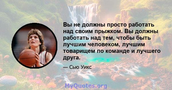 Вы не должны просто работать над своим прыжком. Вы должны работать над тем, чтобы быть лучшим человеком, лучшим товарищем по команде и лучшего друга.