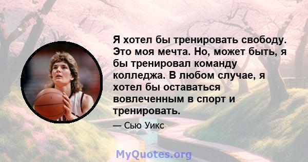 Я хотел бы тренировать свободу. Это моя мечта. Но, может быть, я бы тренировал команду колледжа. В любом случае, я хотел бы оставаться вовлеченным в спорт и тренировать.