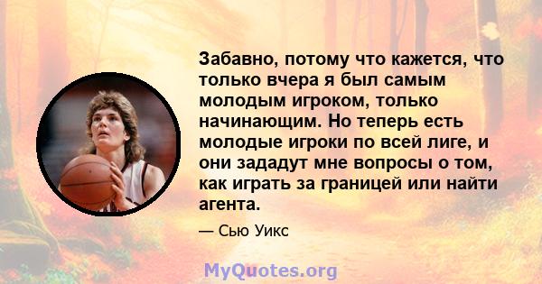 Забавно, потому что кажется, что только вчера я был самым молодым игроком, только начинающим. Но теперь есть молодые игроки по всей лиге, и они зададут мне вопросы о том, как играть за границей или найти агента.