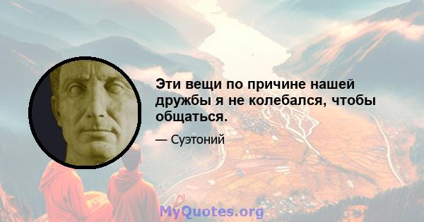 Эти вещи по причине нашей дружбы я не колебался, чтобы общаться.