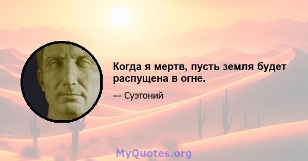 Когда я мертв, пусть земля будет распущена в огне.