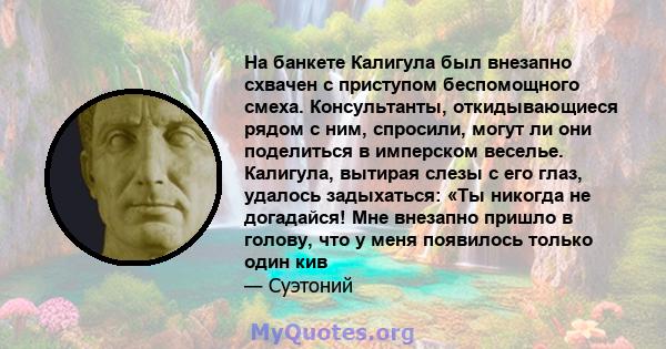 На банкете Калигула был внезапно схвачен с приступом беспомощного смеха. Консультанты, откидывающиеся рядом с ним, спросили, могут ли они поделиться в имперском веселье. Калигула, вытирая слезы с его глаз, удалось