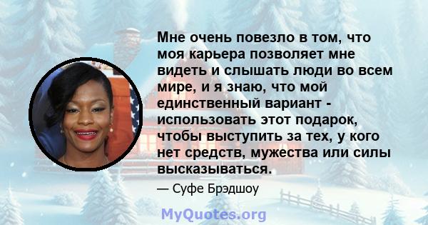 Мне очень повезло в том, что моя карьера позволяет мне видеть и слышать люди во всем мире, и я знаю, что мой единственный вариант - использовать этот подарок, чтобы выступить за тех, у кого нет средств, мужества или