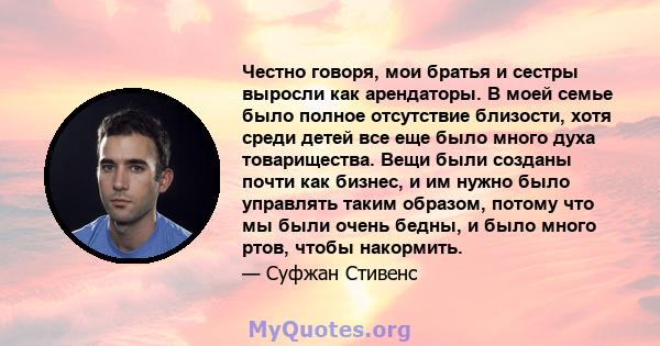 Честно говоря, мои братья и сестры выросли как арендаторы. В моей семье было полное отсутствие близости, хотя среди детей все еще было много духа товарищества. Вещи были созданы почти как бизнес, и им нужно было