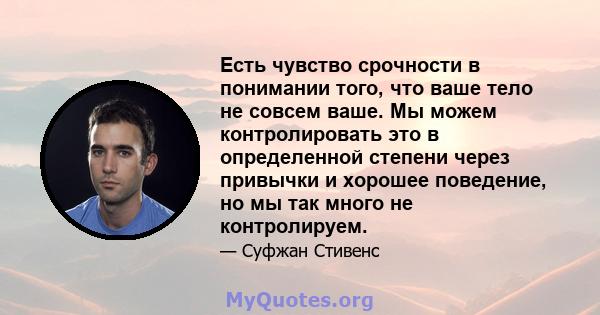 Есть чувство срочности в понимании того, что ваше тело не совсем ваше. Мы можем контролировать это в определенной степени через привычки и хорошее поведение, но мы так много не контролируем.