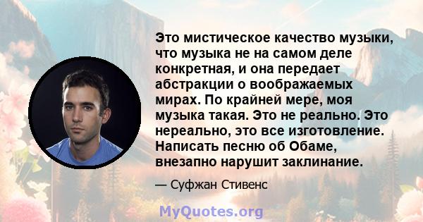 Это мистическое качество музыки, что музыка не на самом деле конкретная, и она передает абстракции о воображаемых мирах. По крайней мере, моя музыка такая. Это не реально. Это нереально, это все изготовление. Написать