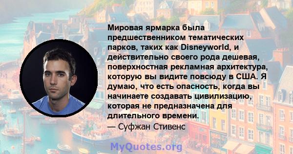 Мировая ярмарка была предшественником тематических парков, таких как Disneyworld, и действительно своего рода дешевая, поверхностная рекламная архитектура, которую вы видите повсюду в США. Я думаю, что есть опасность,