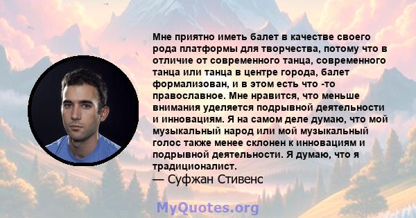 Мне приятно иметь балет в качестве своего рода платформы для творчества, потому что в отличие от современного танца, современного танца или танца в центре города, балет формализован, и в этом есть что -то православное.