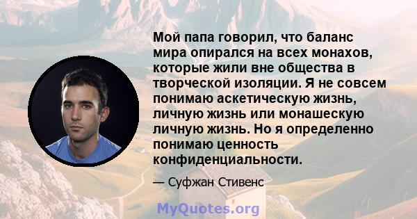 Мой папа говорил, что баланс мира опирался на всех монахов, которые жили вне общества в творческой изоляции. Я не совсем понимаю аскетическую жизнь, личную жизнь или монашескую личную жизнь. Но я определенно понимаю