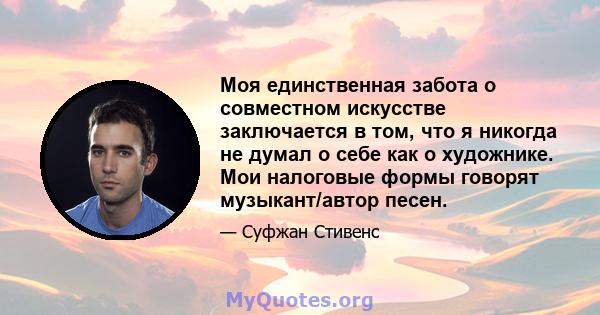 Моя единственная забота о совместном искусстве заключается в том, что я никогда не думал о себе как о художнике. Мои налоговые формы говорят музыкант/автор песен.