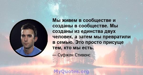 Мы живем в сообществе и созданы в сообществе. Мы созданы из единства двух человек, а затем мы превратили в семью. Это просто присуще тем, кто мы есть.