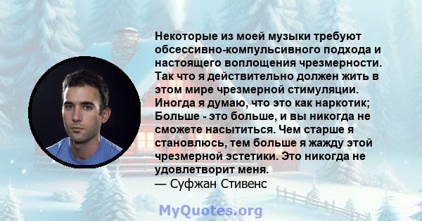 Некоторые из моей музыки требуют обсессивно-компульсивного подхода и настоящего воплощения чрезмерности. Так что я действительно должен жить в этом мире чрезмерной стимуляции. Иногда я думаю, что это как наркотик;