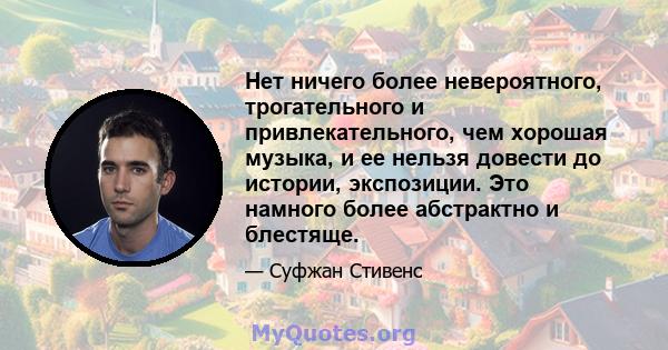 Нет ничего более невероятного, трогательного и привлекательного, чем хорошая музыка, и ее нельзя довести до истории, экспозиции. Это намного более абстрактно и блестяще.