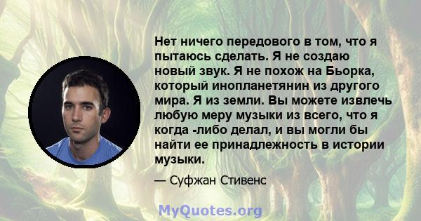 Нет ничего передового в том, что я пытаюсь сделать. Я не создаю новый звук. Я не похож на Бьорка, который инопланетянин из другого мира. Я из земли. Вы можете извлечь любую меру музыки из всего, что я когда -либо делал, 