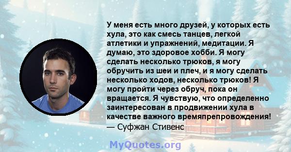 У меня есть много друзей, у которых есть хула, это как смесь танцев, легкой атлетики и упражнений, медитации. Я думаю, это здоровое хобби. Я могу сделать несколько трюков, я могу обручить из шеи и плеч, и я могу сделать 