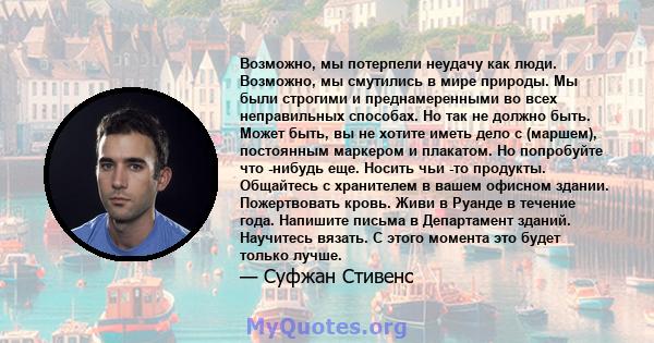 Возможно, мы потерпели неудачу как люди. Возможно, мы смутились в мире природы. Мы были строгими и преднамеренными во всех неправильных способах. Но так не должно быть. Может быть, вы не хотите иметь дело с (маршем),