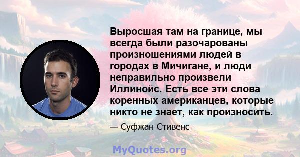 Выросшая там на границе, мы всегда были разочарованы произношениями людей в городах в Мичигане, и люди неправильно произвели Иллинойс. Есть все эти слова коренных американцев, которые никто не знает, как произносить.