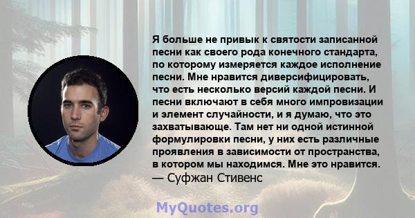 Я больше не привык к святости записанной песни как своего рода конечного стандарта, по которому измеряется каждое исполнение песни. Мне нравится диверсифицировать, что есть несколько версий каждой песни. И песни