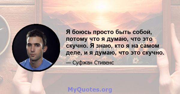 Я боюсь просто быть собой, потому что я думаю, что это скучно. Я знаю, кто я на самом деле, и я думаю, что это скучно.