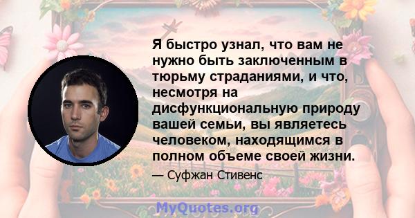 Я быстро узнал, что вам не нужно быть заключенным в тюрьму страданиями, и что, несмотря на дисфункциональную природу вашей семьи, вы являетесь человеком, находящимся в полном объеме своей жизни.