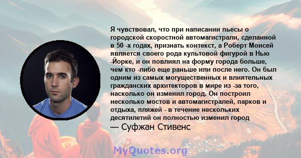 Я чувствовал, что при написании пьесы о городской скоростной автомагистрали, сделанной в 50 -х годах, признать контекст, а Роберт Моисей является своего рода культовой фигурой в Нью -Йорке, и он повлиял на форму города