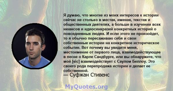 Я думаю, что многие из моих интересов к истории сейчас не столько в местах, именах, текстах и ​​общественных деятелях, а больше в изучении всех нюансов и идиосинкразий конкретных историй о повседневных людях. И если