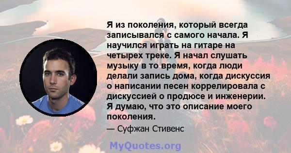 Я из поколения, который всегда записывался с самого начала. Я научился играть на гитаре на четырех треке. Я начал слушать музыку в то время, когда люди делали запись дома, когда дискуссия о написании песен коррелировала 