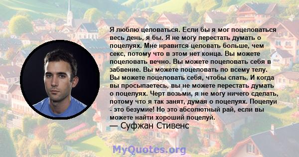 Я люблю целоваться. Если бы я мог поцеловаться весь день, я бы. Я не могу перестать думать о поцелуях. Мне нравится целовать больше, чем секс, потому что в этом нет конца. Вы можете поцеловать вечно. Вы можете