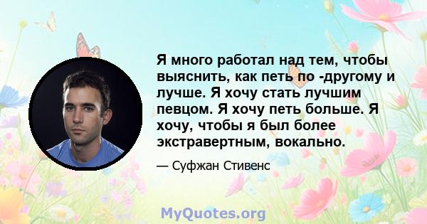 Я много работал над тем, чтобы выяснить, как петь по -другому и лучше. Я хочу стать лучшим певцом. Я хочу петь больше. Я хочу, чтобы я был более экстравертным, вокально.