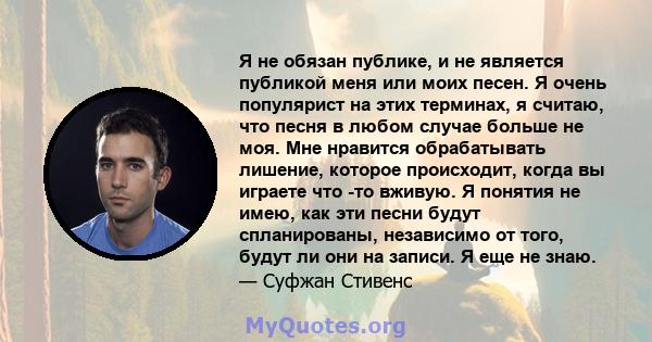 Я не обязан публике, и не является публикой меня или моих песен. Я очень популярист на этих терминах, я считаю, что песня в любом случае больше не моя. Мне нравится обрабатывать лишение, которое происходит, когда вы