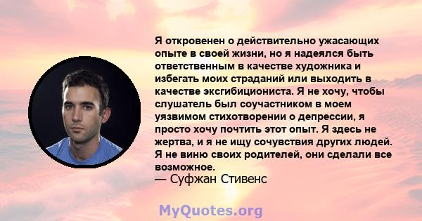 Я откровенен о действительно ужасающих опыте в своей жизни, но я надеялся быть ответственным в качестве художника и избегать моих страданий или выходить в качестве эксгибициониста. Я не хочу, чтобы слушатель был