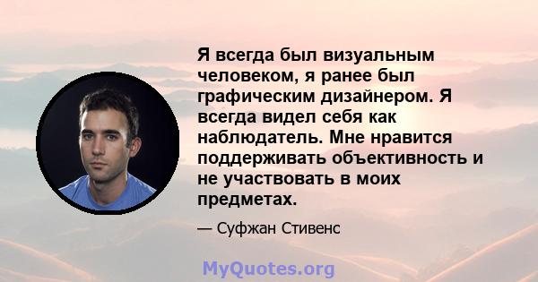 Я всегда был визуальным человеком, я ранее был графическим дизайнером. Я всегда видел себя как наблюдатель. Мне нравится поддерживать объективность и не участвовать в моих предметах.