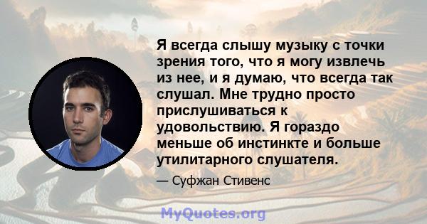 Я всегда слышу музыку с точки зрения того, что я могу извлечь из нее, и я думаю, что всегда так слушал. Мне трудно просто прислушиваться к удовольствию. Я гораздо меньше об инстинкте и больше утилитарного слушателя.