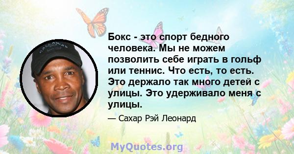 Бокс - это спорт бедного человека. Мы не можем позволить себе играть в гольф или теннис. Что есть, то есть. Это держало так много детей с улицы. Это удерживало меня с улицы.