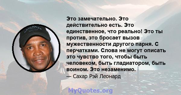 Это замечательно. Это действительно есть. Это единственное, что реально! Это ты против, это бросает вызов мужественности другого парня. С перчатками. Слова не могут описать это чувство того, чтобы быть человеком, быть