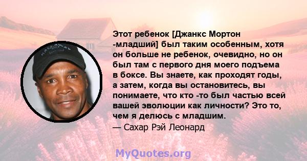 Этот ребенок [Джанкс Мортон -младший] был таким особенным, хотя он больше не ребенок, очевидно, но он был там с первого дня моего подъема в боксе. Вы знаете, как проходят годы, а затем, когда вы остановитесь, вы