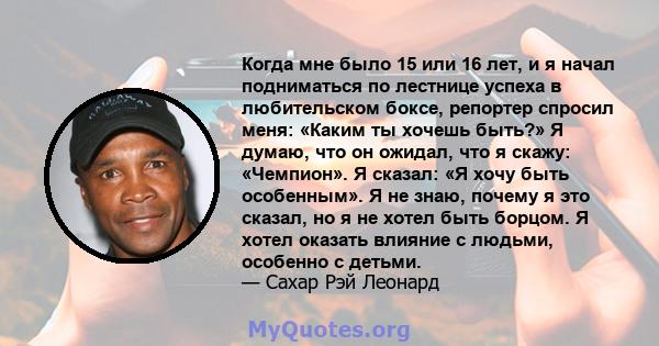 Когда мне было 15 или 16 лет, и я начал подниматься по лестнице успеха в любительском боксе, репортер спросил меня: «Каким ты хочешь быть?» Я думаю, что он ожидал, что я скажу: «Чемпион». Я сказал: «Я хочу быть